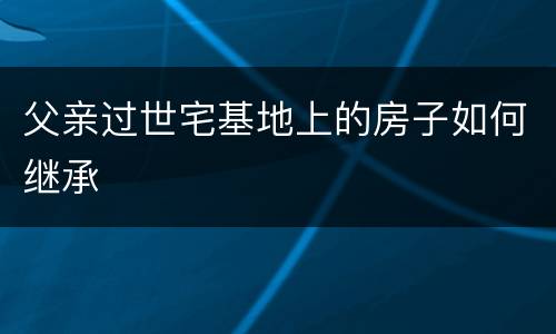 父亲过世宅基地上的房子如何继承