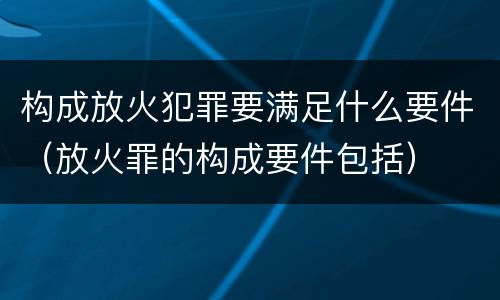 构成放火犯罪要满足什么要件（放火罪的构成要件包括）