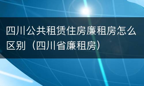 四川公共租赁住房廉租房怎么区别（四川省廉租房）
