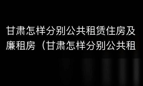 甘肃怎样分别公共租赁住房及廉租房（甘肃怎样分别公共租赁住房及廉租房呢）