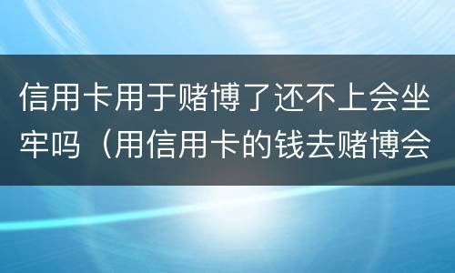 信用卡用于赌博了还不上会坐牢吗（用信用卡的钱去赌博会被起诉吗）