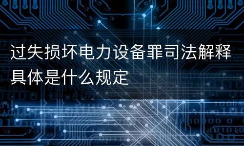 过失损坏电力设备罪司法解释具体是什么规定