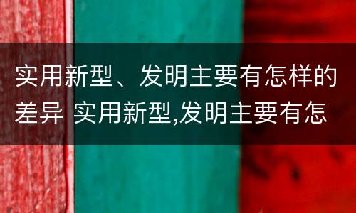 实用新型、发明主要有怎样的差异 实用新型,发明主要有怎样的差异和优势