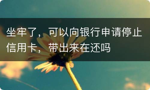 坐牢了，可以向银行申请停止信用卡，带出来在还吗