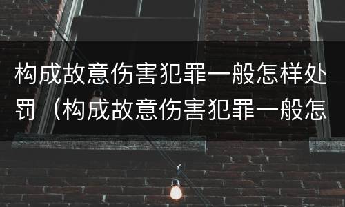构成故意伤害犯罪一般怎样处罚（构成故意伤害犯罪一般怎样处罚的）