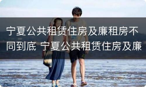 宁夏公共租赁住房及廉租房不同到底 宁夏公共租赁住房及廉租房不同到底的区别