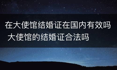 在大使馆结婚证在国内有效吗 大使馆的结婚证合法吗