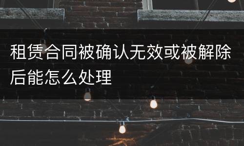 租赁合同被确认无效或被解除后能怎么处理