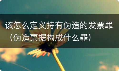 该怎么定义持有伪造的发票罪（伪造票据构成什么罪）