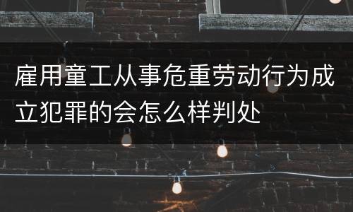 雇用童工从事危重劳动行为成立犯罪的会怎么样判处