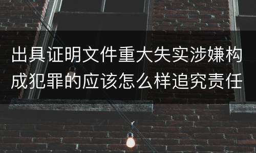 出具证明文件重大失实涉嫌构成犯罪的应该怎么样追究责任