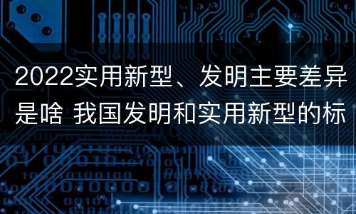 2022实用新型、发明主要差异是啥 我国发明和实用新型的标准