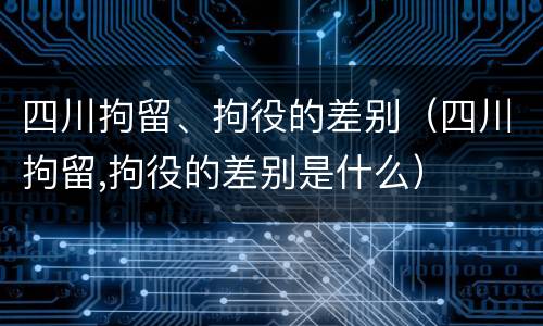 四川拘留、拘役的差别（四川拘留,拘役的差别是什么）