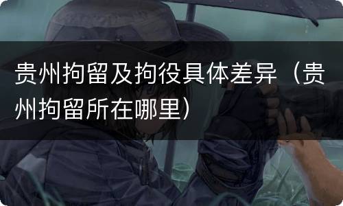 贵州拘留及拘役具体差异（贵州拘留所在哪里）