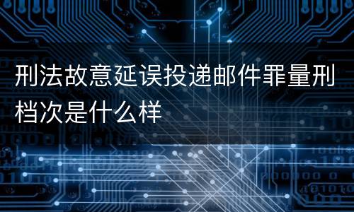 刑法故意延误投递邮件罪量刑档次是什么样