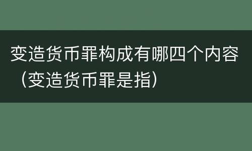 变造货币罪构成有哪四个内容（变造货币罪是指）
