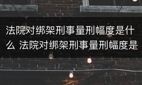 法院对绑架刑事量刑幅度是什么 法院对绑架刑事量刑幅度是什么意思