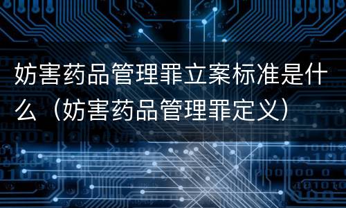 妨害药品管理罪立案标准是什么（妨害药品管理罪定义）