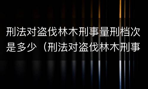 刑法对盗伐林木刑事量刑档次是多少（刑法对盗伐林木刑事量刑档次是多少条）