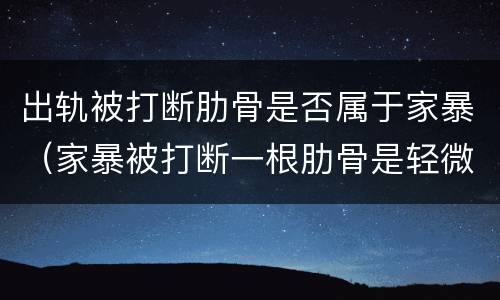 出轨被打断肋骨是否属于家暴（家暴被打断一根肋骨是轻微伤吗）