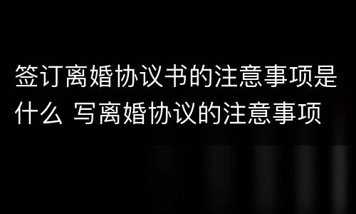 签订离婚协议书的注意事项是什么 写离婚协议的注意事项