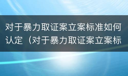 对于暴力取证案立案标准如何认定（对于暴力取证案立案标准如何认定的）