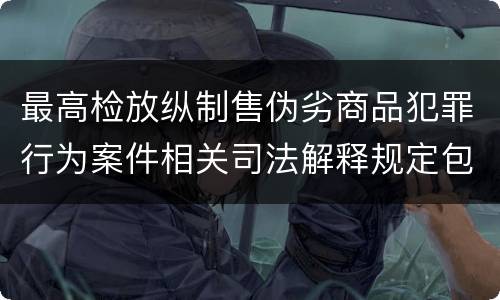 最高检放纵制售伪劣商品犯罪行为案件相关司法解释规定包括什么主要内容