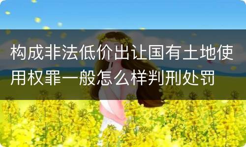 构成非法低价出让国有土地使用权罪一般怎么样判刑处罚