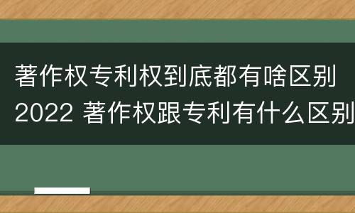 著作权专利权到底都有啥区别2022 著作权跟专利有什么区别