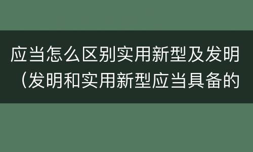 应当怎么区别实用新型及发明（发明和实用新型应当具备的条件）