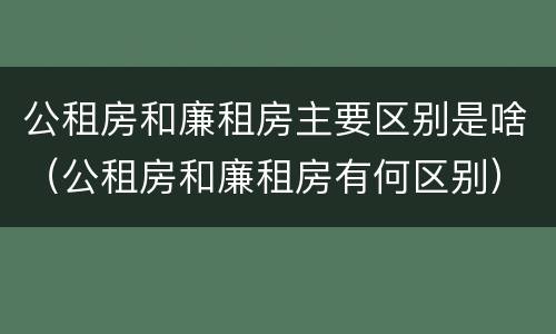 公租房和廉租房主要区别是啥（公租房和廉租房有何区别）