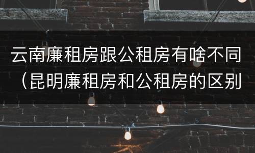 云南廉租房跟公租房有啥不同（昆明廉租房和公租房的区别）