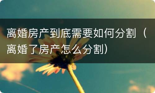 离婚房产到底需要如何分割（离婚了房产怎么分割）