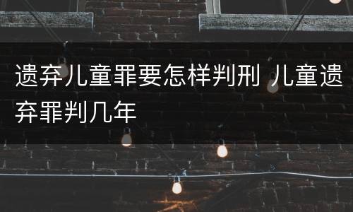 遗弃儿童罪要怎样判刑 儿童遗弃罪判几年