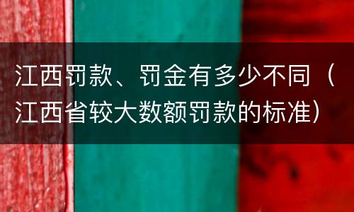 江西罚款、罚金有多少不同（江西省较大数额罚款的标准）