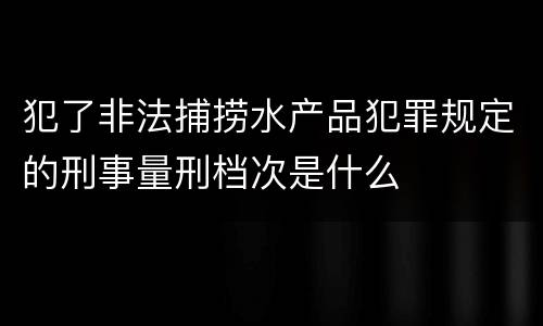 犯了非法捕捞水产品犯罪规定的刑事量刑档次是什么