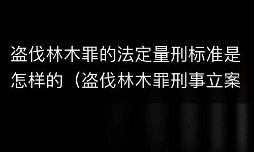 盗伐林木罪的法定量刑标准是怎样的（盗伐林木罪刑事立案标准）