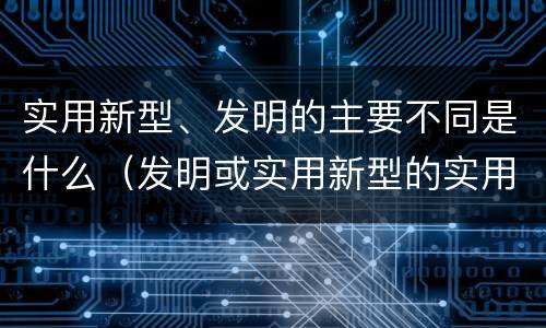 实用新型、发明的主要不同是什么（发明或实用新型的实用性）