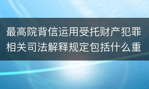最高院背信运用受托财产犯罪相关司法解释规定包括什么重要内容