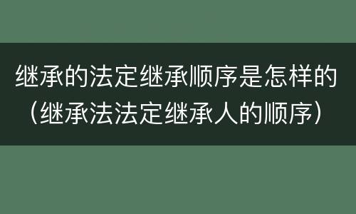继承的法定继承顺序是怎样的（继承法法定继承人的顺序）