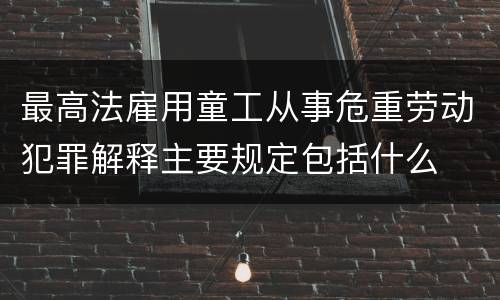 最高法雇用童工从事危重劳动犯罪解释主要规定包括什么