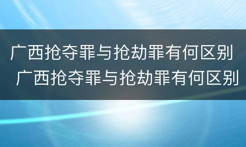 广西抢夺罪与抢劫罪有何区别 广西抢夺罪与抢劫罪有何区别呢