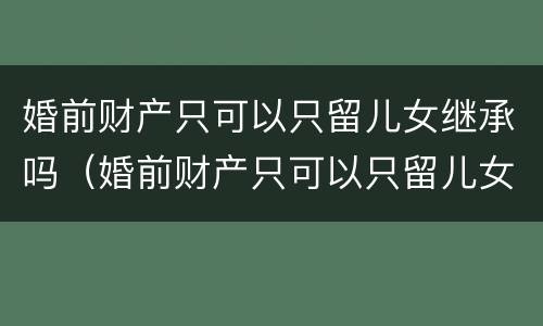 婚前财产只可以只留儿女继承吗（婚前财产只可以只留儿女继承吗为什么）