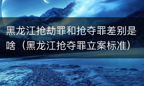 黑龙江抢劫罪和抢夺罪差别是啥（黑龙江抢夺罪立案标准）