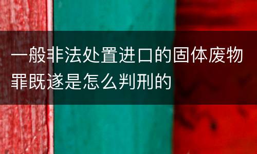 一般非法处置进口的固体废物罪既遂是怎么判刑的