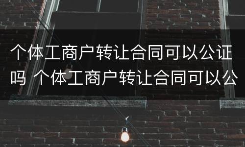 个体工商户转让合同可以公证吗 个体工商户转让合同可以公证吗