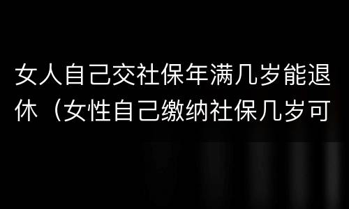 女人自己交社保年满几岁能退休（女性自己缴纳社保几岁可以退休）