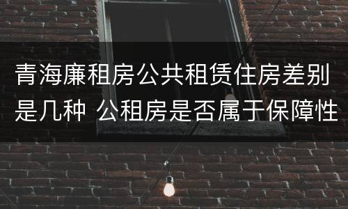 青海廉租房公共租赁住房差别是几种 公租房是否属于保障性住房
