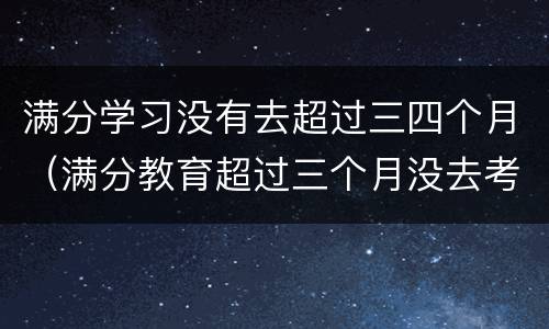 满分学习没有去超过三四个月（满分教育超过三个月没去考试）