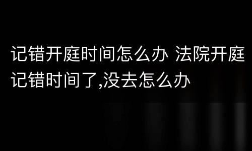 记错开庭时间怎么办 法院开庭记错时间了,没去怎么办